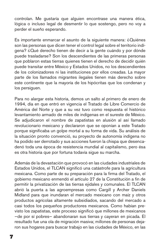 controlan. Me gustaria que alguien encontrase una manera ética, I6gica o incluso legal de desmentir lo que sostengo, pero no voy a perder el suefio esperando,  Es importante enmarcar el asunto de la siguiente manera: ¢Quiénes son las personas que dicen tener el control legal sobre el territorio indi- gena? &Qué derecho tienen de decir a la gente cuando y por dénde puede trasladarse? Son los descendientes de las primeras personas que poblaron estas tieras quienes tienen el derecho de decidir quién puede transitar entre México y Estados Unidos, no los descendientes de los colonizadores ni las instituciones por ellos creadas. La mayor parte de los llamados migrantes ilegales tienen mas derecho sobre este continente que la mayoria de los hipécritas que los condenan y los persiguen.  Para no alargar esta historia, demos un salto al primero de enero de 1994, dia en que entr6 en vigencia el Tratado de Libre Comercio de América del Norte y que a su vez tuvo como respuesta el histdrico levantamiento armado de miles de indigenas en el sureste de Meéxico. Se adjudicaron el nombre de zapatistas en alusion al asi llamado revolucionario mexicano y declararon que se oponian a este Tratado porque significaba un golpe mortal a su forma de vida. Su analisis de Ia situacién pronto convencie, su proyecto de autonomia indigena no ha podido ser derrotado y sus acciones fueron la chispa que desenca- deno toda una época de resistencia mundial al capitalismo, pero ésa es otra historia que por fortuna todavia sigue su marcha.  Ademés de la devastacion que provocs enlas ciudades industriales de Estados Unidos, el TLCAN significé una catastrofe para la agricultura mexicana. Como parte de su preparacion para la fima del Tratado, el gobiemo mexicano enmends el articulo 27 de la Constitucion a fin de permitir la privatizacion de las tierras ejidales y comunales. El TLCAN abri6 la puerta a las agroempresas como Cargill y Archer Daniels Midland para que inundaran el mercado mexicano con maiz y otros productos agricolas altamente subsidiados, sacando del mercado a casi todos los pequeios productores mexicanos. Como habian pre- visto los zapatistas, este proceso significd que millones de mexicanos. ~de por si pobres— abandonaran sus tierras y cayeran en picada. EI resultado fue una ola de migracion masiva; millones de personas deja- ron sus hogares para buscar trabajo en las ciudades de México, en las 